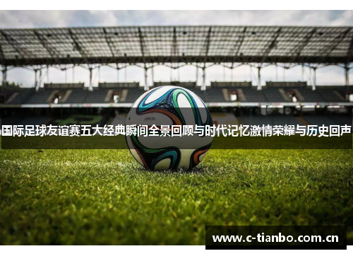 国际足球友谊赛五大经典瞬间全景回顾与时代记忆激情荣耀与历史回声
