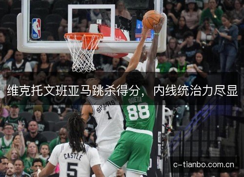 维克托文班亚马跳杀得分,内线统治力尽显 维克托文班亚马跳杀得分,内线统治力尽显
